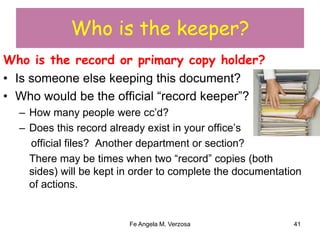 Who is the keeper? 
Who is the record or primary copy holder? 
• Is someone else keeping this document? 
• Who would be the official “record keeper”? 
– How many people were cc’d? 
– Does this record already exist in your office’s 
official files? Another department or section? 
There may be times when two “record” copies (both 
sides) will be kept in order to complete the documentation 
of actions. 
Fe Angela M. Verzosa 41 
 