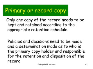 Primary or record copy 
Only one copy of the record needs to be 
kept and retained according to the 
appropriate retention schedule 
Policies and decisions need to be made 
and a determination made as to who is 
the primary copy holder and responsible 
for the retention and disposition of the 
record 
Fe Angela M. Verzosa 42 
 