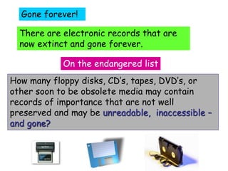 Gone forever! 
There are electronic records that are 
now extinct and gone forever. 
On the endangered list 
How many floppy disks, CD’s, tapes, DVD’s, or 
other soon to be obsolete media may contain 
records of importance that are not well 
preserved and may be unreadable, inaccessible – 
and gone? 
 