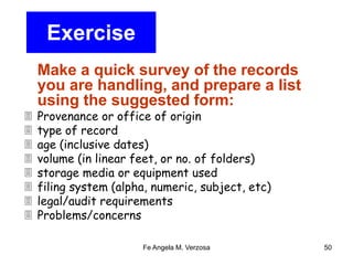 Fe Angela M. Verzosa 50 
Exercise 
Make a quick survey of the records 
you are handling, and prepare a list 
using the suggested form: 
 Provenance or office of origin 
 type of record 
 age (inclusive dates) 
 volume (in linear feet, or no. of folders) 
 storage media or equipment used 
 filing system (alpha, numeric, subject, etc) 
 legal/audit requirements 
 Problems/concerns 
 