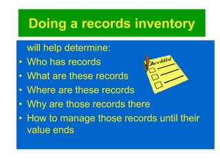 Doing a records inventory 
will help determine: 
• Who has records 
• What are these records 
• Where are these records 
• Why are those records there 
• How to manage those records until their 
value ends 
 