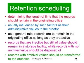 Retention scheduling 
• determining the length of time that the records 
should remain in the originating office 
• usually influenced by such factors as their 
administrative values to the creator 
• as a general rule, records are to remain in the 
originating office as long as they are active 
• records that are inactive but still of value should 
remain in a storage facility; while records with no 
archival value should be disposed of 
• records with archival values should be transferred 
Fe Angela M. Verzosa 62 
to the archives 
 