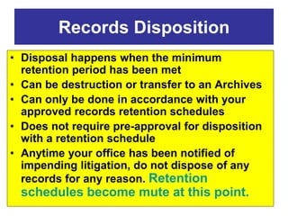 Records Disposition 
• Disposal happens when the minimum 
retention period has been met 
• Can be destruction or transfer to an Archives 
• Can only be done in accordance with your 
approved records retention schedules 
• Does not require pre-approval for disposition 
with a retention schedule 
• Anytime your office has been notified of 
impending litigation, do not dispose of any 
records for any reason. Retention 
schedules become mute at this point. 
 