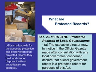 What are 
Protected Records? 
66 
Sec. 23 of RA 9470. Protected 
Records of Local Governments. 
- (a) The executive director may, 
by notice in the Official Gazette 
made after consultation with any 
local government concerned, 
declare that a local government 
record is a protected record for 
purposes of this Act. 
LGUs shall provide for 
the adequate protection 
and preservation of all 
protected records they 
hold, and cannot 
dispose it without 
authorization and 
approval. 
 