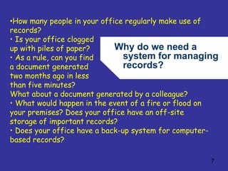 Why do we need a 
system for managing 
records? 
7 
•How many people in your office regularly make use of 
records? 
• Is your office clogged 
up with piles of paper? 
• As a rule, can you find 
a document generated 
two months ago in less 
than five minutes? 
What about a document generated by a colleague? 
• What would happen in the event of a fire or flood on 
your premises? Does your office have an off-site 
storage of important records? 
• Does your office have a back-up system for computer-based 
records? 
 
