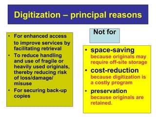 Digitization – principal reasons 
• For enhanced access 
to improve services by 
facilitating retrieval 
• To reduce handling 
and use of fragile or 
heavily used originals, 
thereby reducing risk 
of loss/damage/ 
misuse 
• For securing back-up 
copies 
Not for 
• space-saving 
because originals may 
require off-site storage 
• cost-reduction 
because digitization is 
a costly program 
• preservation 
because originals are 
retained. 
 