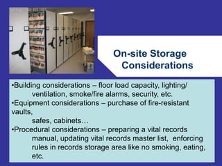 On-site Storage 
Considerations 
72 
•Building considerations – floor load capacity, lighting/ 
ventilation, smoke/fire alarms, security, etc. 
•Equipment considerations – purchase of fire-resistant 
vaults, 
safes, cabinets… 
•Procedural considerations – preparing a vital records 
manual, updating vital records master list, enforcing 
rules in records storage area like no smoking, eating, 
etc. 
 