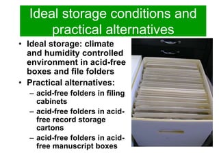 Ideal storage conditions and 
practical alternatives 
• Ideal storage: climate 
and humidity controlled 
environment in acid-free 
boxes and file folders 
• Practical alternatives: 
– acid-free folders in filing 
cabinets 
– acid-free folders in acid-free 
record storage 
cartons 
– acid-free folders in acid-free 
manuscript boxes 
 