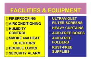 FACILITIES & EQUIPMENT 
FIREPROOFING 
AIRCONDITIONING 
HUMIDITY 
CONTROL 
SMOKE and HEAT 
DETECTORS 
DOUBLE LOCKS 
SECURITY ALARM 
ULTRAVIOLET 
FILTER SCREENS 
HEAVY CURTAINS 
ACID-FREE BOXES 
ACID-FREE 
FOLDERS 
RUST-FREE 
SUPPLIES 
 