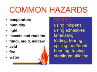 COMMON HAZARDS 
• temperature 
• humidity 
• light 
• insects and rodents 
• fungi, mold, mildew 
• acid 
• fire 
• water 
• PEOPLE 
using ink/pens 
using adhesives 
laminating 
folding, tearing 
spilling food/drink 
bending, tracing 
stealing/mutilating 
 