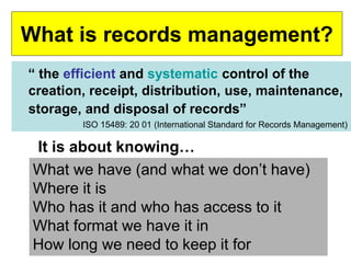 What is records management? 
“ the efficient and systematic control of the 
creation, receipt, distribution, use, maintenance, 
storage, and disposal of records” 
ISO 15489: 20 01 (International Standard for Records Management) 
It is about knowing… 
What we have (and what we don’t have) 
Where it is 
Who has it and who has access to it 
What format we have it in 
How long we need to keep it for 
 