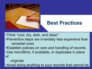 Best Practices 
•Think “cool, dry, dark, and clean” 
•Preventive steps are invariably less expensive than 
80 
remedial ones 
•Establish policies on care and handling of records 
•Use microfilms, if available, or duplicates in place 
of 
originals 
•Avoid doing anything to your records that cannot be 
• undone 
 