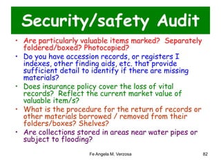 Security/safety Audit 
• Are particularly valuable items marked? Separately 
foldered/boxed? Photocopied? 
• Do you have accession records, or registers I 
indexes, other finding aids, etc. that provide 
sufficient detail to identify if there are missing 
materials? 
• Does insurance policy cover the loss of vital 
records? Reflect the current market value of 
valuable item/s? 
• What is the procedure for the return of records or 
other materials borrowed / removed from their 
folders/boxes? Shelves? 
• Are collections stored in areas near water pipes or 
subject to flooding? 
Fe Angela M. Verzosa 82 
 