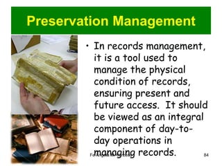 Preservation Management 
• In records management, 
it is a tool used to 
manage the physical 
condition of records, 
ensuring present and 
future access. It should 
be viewed as an integral 
component of day-to-day 
operations in 
managing records. 
Fe Angela M. Verzosa 84 
 