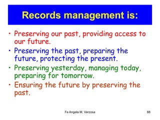 Records management is: 
• Preserving our past, providing access to 
our future. 
• Preserving the past, preparing the 
future, protecting the present. 
• Preserving yesterday, managing today, 
preparing for tomorrow. 
• Ensuring the future by preserving the 
past. 
Fe Angela M. Verzosa 88 
 