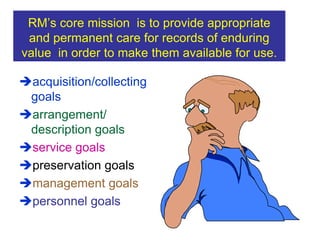 RM’s core mission is to provide appropriate 
and permanent care for records of enduring 
value in order to make them available for use. 
acquisition/collecting 
goals 
arrangement/ 
description goals 
service goals 
preservation goals 
management goals 
personnel goals 
 