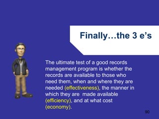 Finally…the 3 e’s 
90 
The ultimate test of a good records 
management program is whether the 
records are available to those who 
need them, when and where they are 
needed (effectiveness), the manner in 
which they are made available 
(efficiency), and at what cost 
(economy). 
 