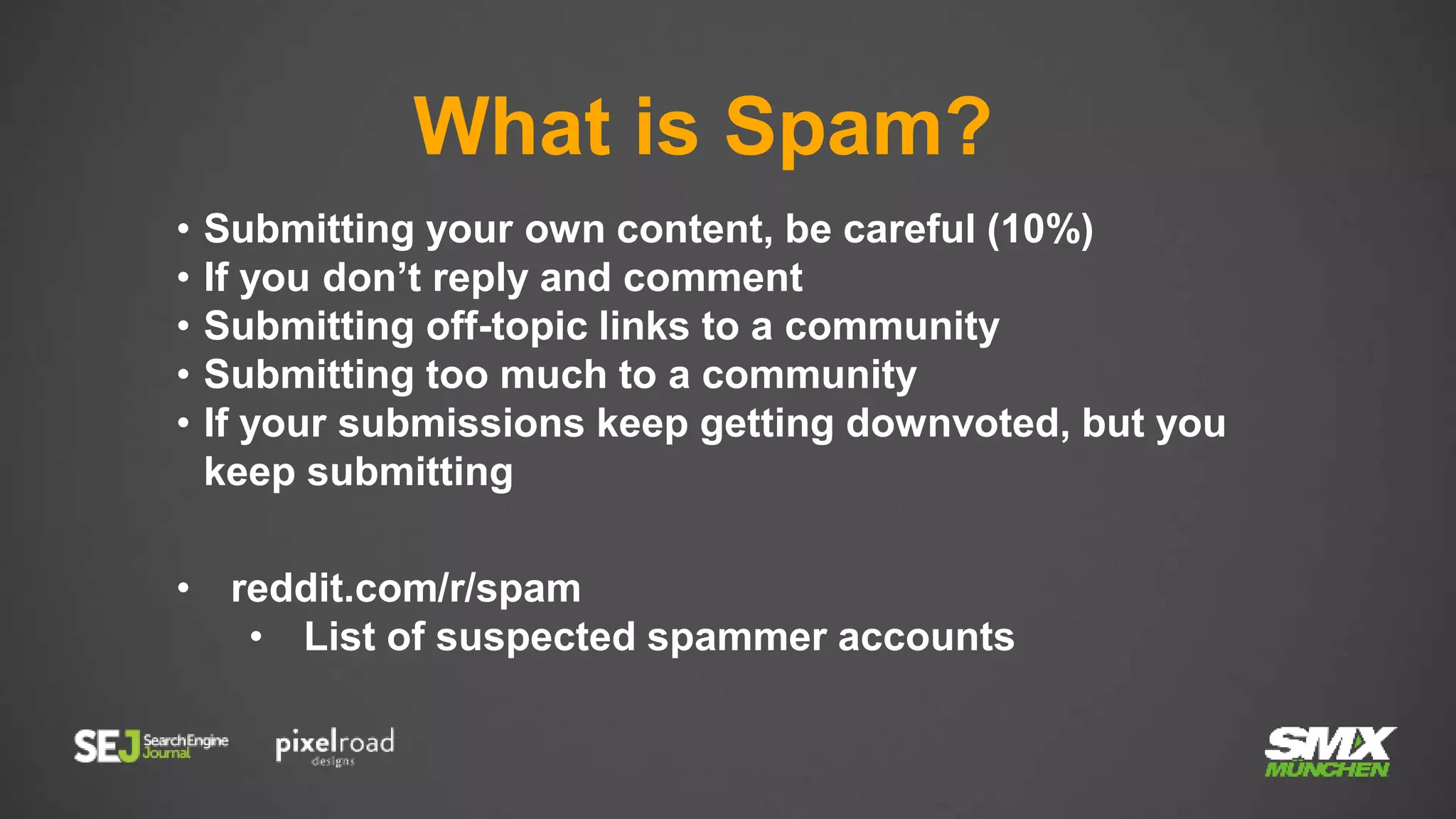 What is Spam?
• Submitting your own content, be careful (10%)
• If you don’t reply and comment
• Submitting off-topic links to a community
• Submitting too much to a community
• If your submissions keep getting downvoted, but you
keep submitting
• reddit.com/r/spam
• List of suspected spammer accounts
 