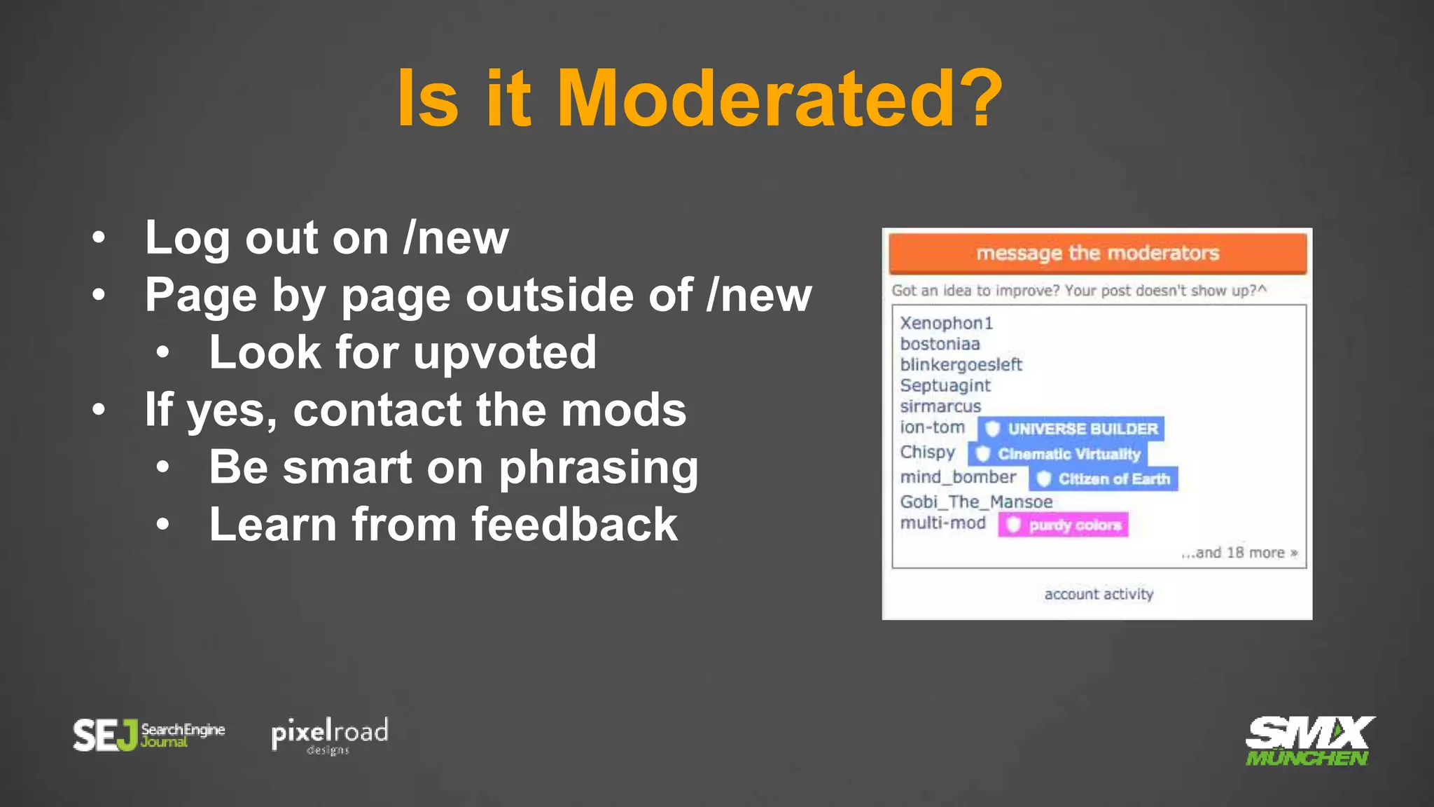 Is it Moderated?
• Log out on /new
• Page by page outside of /new
• Look for upvoted
• If yes, contact the mods
• Be smart on phrasing
• Learn from feedback
 