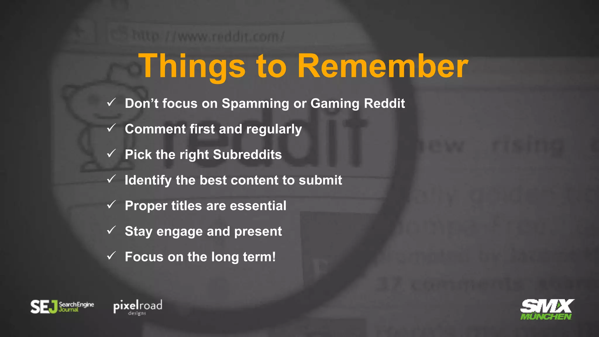 Things to Remember
 Don’t focus on Spamming or Gaming Reddit
 Comment first and regularly
 Pick the right Subreddits
 Identify the best content to submit
 Proper titles are essential
 Stay engage and present
 Focus on the long term!
 