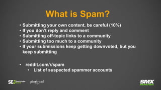 What is Spam?
• Submitting your own content, be careful (10%)
• If you don’t reply and comment
• Submitting off-topic links to a community
• Submitting too much to a community
• If your submissions keep getting downvoted, but you
keep submitting
• reddit.com/r/spam
• List of suspected spammer accounts
 