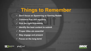 Things to Remember
 Don’t focus on Spamming or Gaming Reddit
 Comment first and regularly
 Pick the right Subreddits
 Identify the best content to submit
 Proper titles are essential
 Stay engage and present
 Focus on the long term!
 