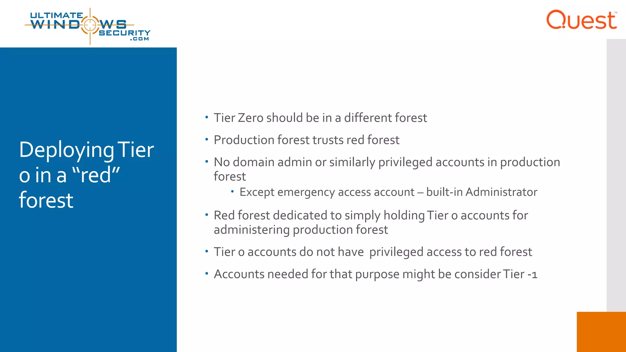 DeployingTier
0 in a “red”
forest
 Tier Zero should be in a different forest
 Production forest trusts red forest
 No domain admin or similarly privileged accounts in production
forest
 Except emergency access account – built-in Administrator
 Red forest dedicated to simply holdingTier 0 accounts for
administering production forest
 Tier 0 accounts do not have privileged access to red forest
 Accounts needed for that purpose might be considerTier -1
 