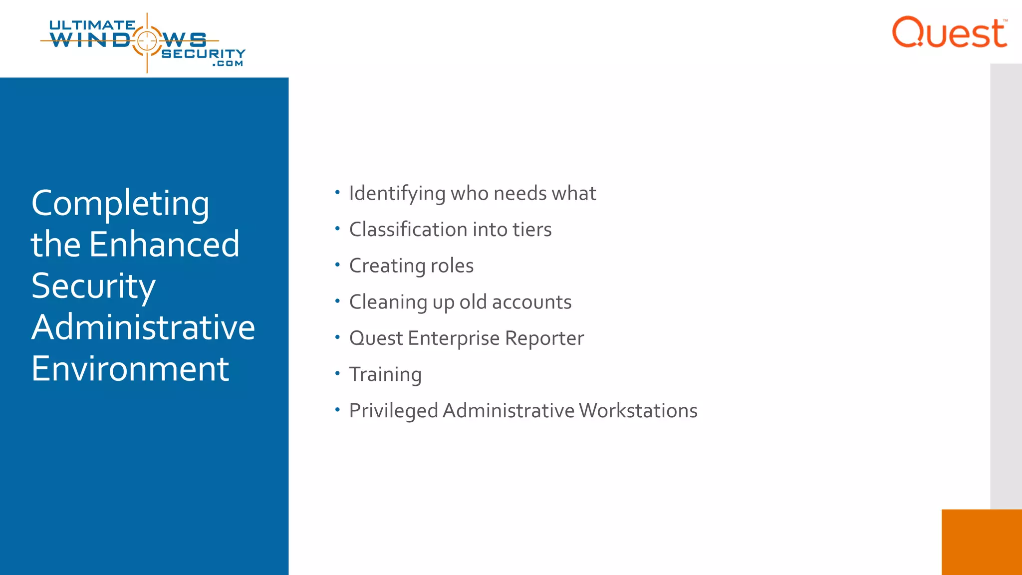 Completing
the Enhanced
Security
Administrative
Environment
 Identifying who needs what
 Classification into tiers
 Creating roles
 Cleaning up old accounts
 Quest Enterprise Reporter
 Training
 Privileged AdministrativeWorkstations
 