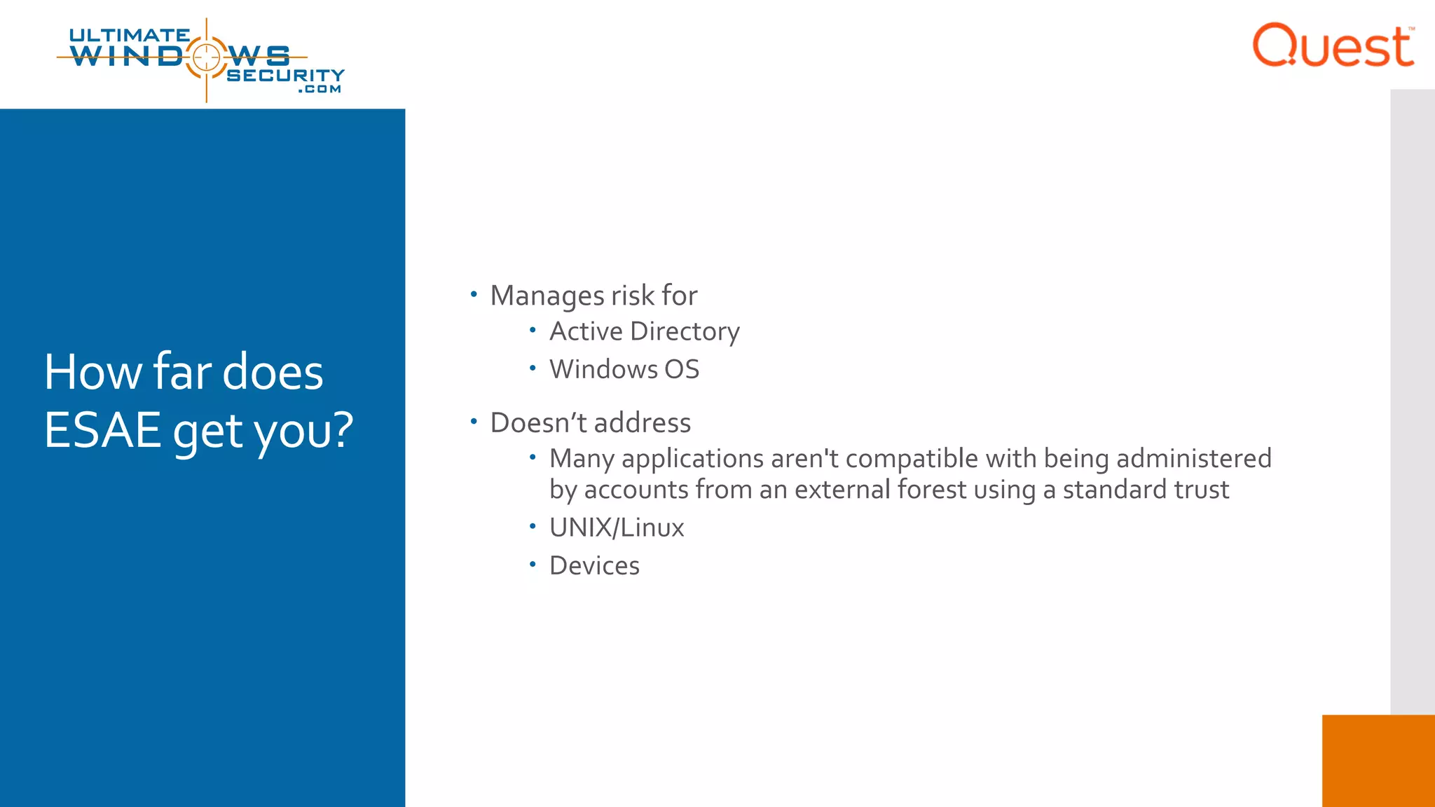 How far does
ESAE get you?
 Manages risk for
 Active Directory
 Windows OS
 Doesn’t address
 Many applications aren't compatible with being administered
by accounts from an external forest using a standard trust
 UNIX/Linux
 Devices
 