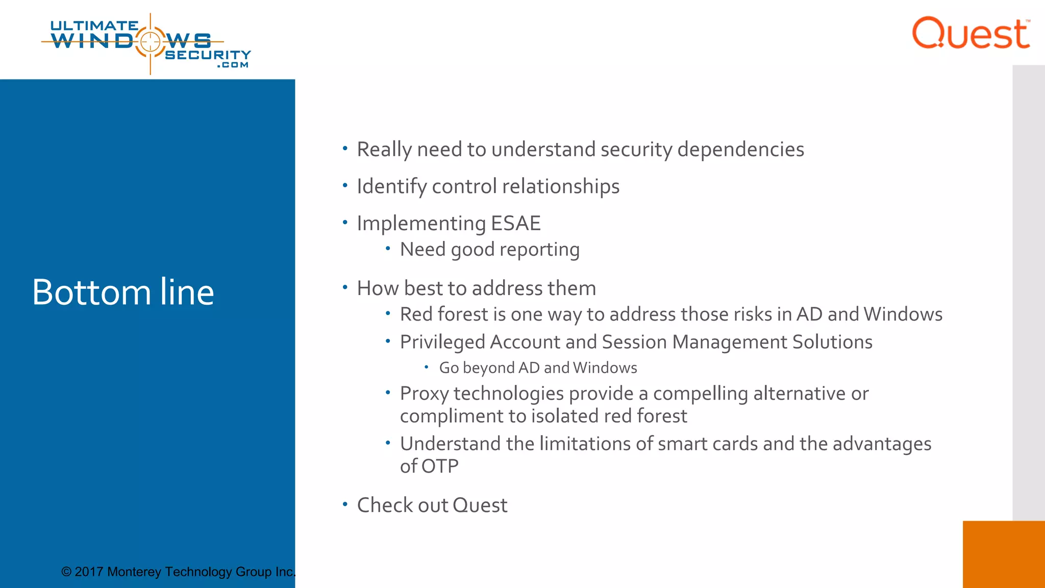 Bottom line
 Really need to understand security dependencies
 Identify control relationships
 Implementing ESAE
 Need good reporting
 How best to address them
 Red forest is one way to address those risks in AD and Windows
 Privileged Account and Session Management Solutions
 Go beyond AD andWindows
 Proxy technologies provide a compelling alternative or
compliment to isolated red forest
 Understand the limitations of smart cards and the advantages
of OTP
 Check outQuest
© 2017 Monterey Technology Group Inc.
 