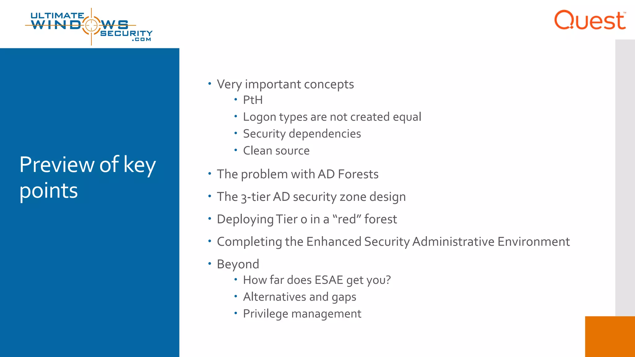 Preview of key
points
 Very important concepts
 PtH
 Logon types are not created equal
 Security dependencies
 Clean source
 The problem with AD Forests
 The 3-tier AD security zone design
 DeployingTier 0 in a “red” forest
 Completing the Enhanced SecurityAdministrative Environment
 Beyond
 How far does ESAE get you?
 Alternatives and gaps
 Privilege management
 