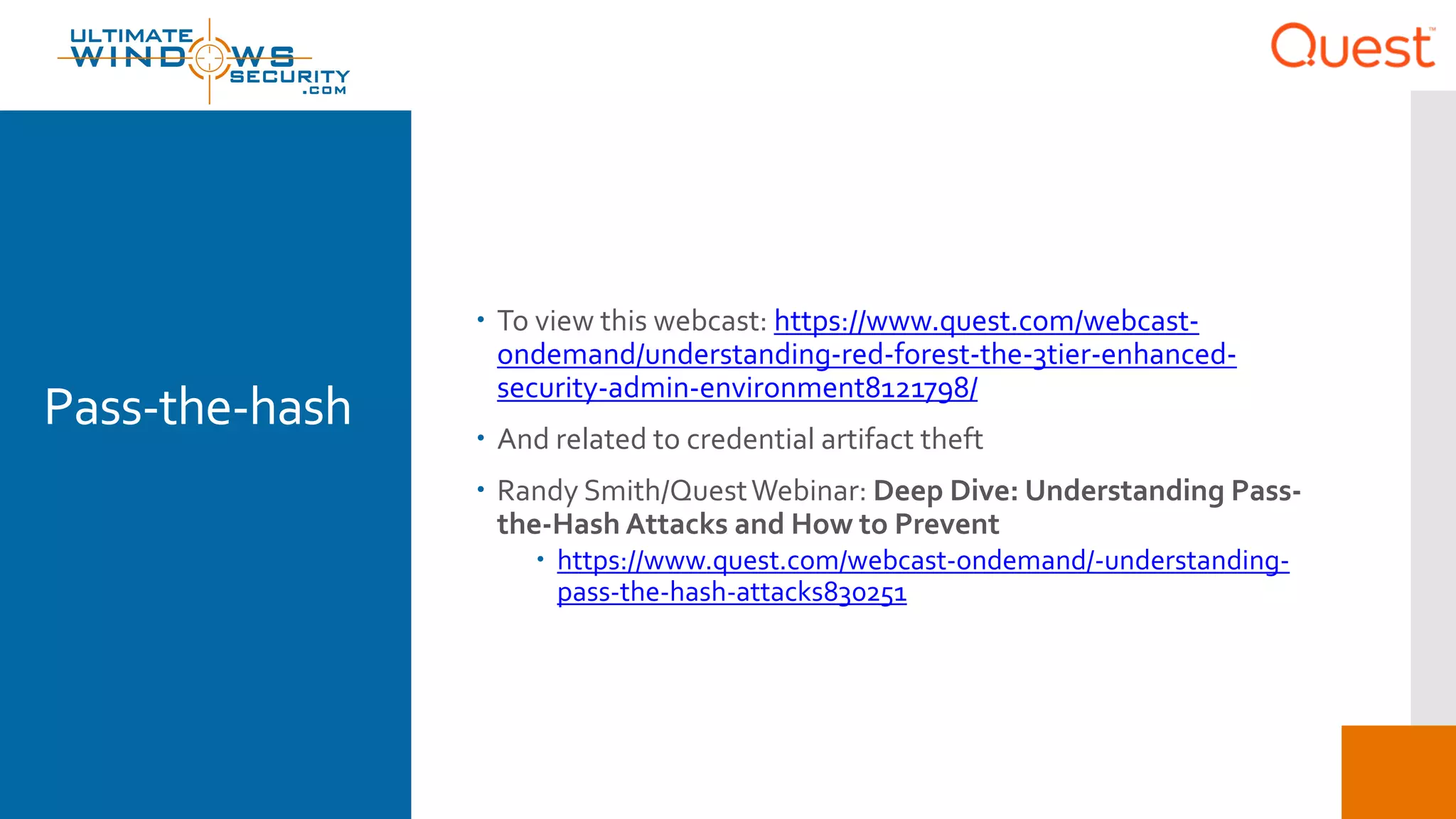 Pass-the-hash
 To view this webcast: https://www.quest.com/webcast-
ondemand/understanding-red-forest-the-3tier-enhanced-
security-admin-environment8121798/
 And related to credential artifact theft
 Randy Smith/QuestWebinar: Deep Dive: Understanding Pass-
the-Hash Attacks and How to Prevent
 https://www.quest.com/webcast-ondemand/-understanding-
pass-the-hash-attacks830251
 