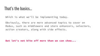 That’s the basics...
Which is what we’ll be implementing today.
Obviously, there are more advanced topics to cover on
Redux, such as middleware and store enhancers, selectors,
action creators, along with side effects.
But let’s not bite off more than we can chew...
 