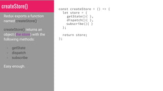 createStore()
Redux exports a function
named createStore().
createStore() returns an
object (the store) with the
following methods:
- getState
- dispatch
- subscribe
Easy enough.
const createStore = () => {
let store = {
getState(){ },
dispatch(){ },
subscribe(){ }
};
return store;
};
 