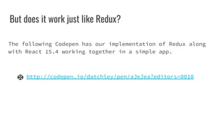 But does it work just like Redux?
The following Codepen has our implementation of Redux along
with React 15.4 working together in a simple app.
http://codepen.io/datchley/pen/aJeJea?editors=0010
 