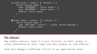 const count = (state = 0, action) => {
switch (action.type) {
case ‘INCREMENT’: return state + 1;
case ‘DECREMENT’: return state - 1;
default: return state;
}
}
const todos = (state = [], action) => {
switch (action.type) {
case ‘ADD_TODO’: return [ ...state, action.payload ];
default: return state;
}
};
The reducers
Two simple reducers. Each is a pure function, ie their output is
solely determined by their input and they produce no side-effects.
Each will manage a different “slice” of our application state.
 