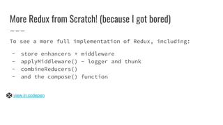 More Redux from Scratch! (because I got bored)
To see a more full implementation of Redux, including:
- store enhancers + middleware
- applyMiddleware() - logger and thunk
- combineReducers()
- and the compose() function
view in codepen
 