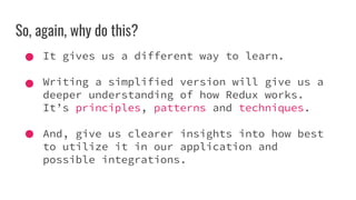 So, again, why do this?
It gives us a different way to learn.
Writing a simplified version will give us a
deeper understanding of how Redux works.
It’s principles, patterns and techniques.
And, give us clearer insights into how best
to utilize it in our application and
possible integrations.
 