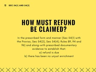 HOW MUST REFUND
BE CLAIMED?
In the prescribed form and manner (Sec 54(1) with
the Proviso, Sec 54(2), Sec 54(4); Rules 89, 94 and
96) and along-with prescribed documentary
evidence to establish that:
a) refund is due
b) there has been no unjust enrichment
SEC 54(1) AND 54(2)10
 