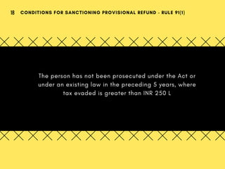The person has not been prosecuted under the Act or
under an existing law in the preceding 5 years, where
tax evaded is greater than INR 250 L
CONDITIONS FOR SANCTIONING PROVISIONAL REFUND - RULE 91(1)18
 
