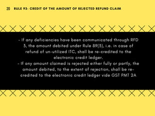 - If any deficiencies have been communicated through RFD
3, the amount debited under Rule 89(3), i.e. in case of
refund of un-utilized ITC, shall be re-credited to the
electronic credit ledger.
- If any amount claimed is rejected either fully or partly, the
amount debited, to the extent of rejection, shall be re-
credited to the electronic credit ledger vide GST PMT 2A
RULE 93- CREDIT OF THE AMOUNT OF REJECTED REFUND CLAIM20
 
