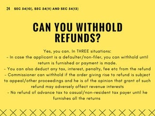 CAN YOU WITHHOLD
REFUNDS?
Yes, you can. In THREE situations:
- In case the applicant is a defaulter/non-filer, you can withhold until
return is furnished or payment is made.
- You can also deduct any tax, interest, penalty, fee etc from the refund
- Commissioner can withhold if the order giving rise to refund is subject
to appeal/other proceedings and he is of the opinion that grant of such
refund may adversely affect revenue interests
- No refund of advance tax to casual/non-resident tax payer until he
furnishes all the returns 
SEC 54(10), SEC 54(11) AND SEC 54(13)24
 