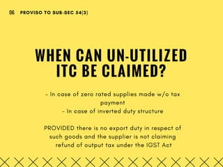 WHEN CAN UN-UTILIZED
ITC BE CLAIMED?
- In case of zero rated supplies made w/o tax
payment
- In case of inverted duty structure
PROVIDED there is no export duty in respect of
such goods and the supplier is not claiming
 refund of output tax under the IGST Act
PROVISO TO SUB-SEC 54(3)06
 