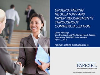 © 2018 PAREXEL INTERNATIONAL CORP.
UNDERSTANDING
REGULATORY AND
PAYER REQUIREMENTS
THROUGHOUT
COMMERCIALIZATION
Gema Parlange
Vice President and Worldwide Head, Access
Consulting, PAREXEL International
April 17, 2018
PAREXEL KOREA SYMPOSIUM 2018
 