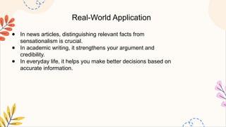 Real-World Application
● In news articles, distinguishing relevant facts from
sensationalism is crucial.
● In academic writing, it strengthens your argument and
credibility.
● In everyday life, it helps you make better decisions based on
accurate information.
 