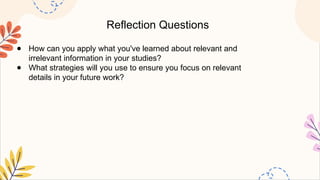Reflection Questions
● How can you apply what you've learned about relevant and
irrelevant information in your studies?
● What strategies will you use to ensure you focus on relevant
details in your future work?
 