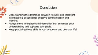 Conclusion
● Understanding the difference between relevant and irrelevant
information is essential for effective communication and
learning.
● Always strive to engage with information that enhances your
understanding and supports your goals.
● Keep practicing these skills in your academic and personal life!
 