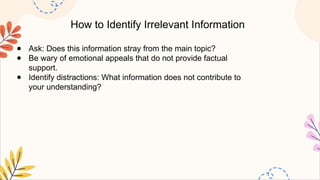 How to Identify Irrelevant Information
● Ask: Does this information stray from the main topic?
● Be wary of emotional appeals that do not provide factual
support.
● Identify distractions: What information does not contribute to
your understanding?
 