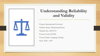 Understanding Reliability
and Validity
•Cyprus International University
•Student Name: Mohammad Faisal
•Student No.: 21814715
•Course Code: ELT506
•Course Name: Language Testing
•Year: 2018 - 2019
 
