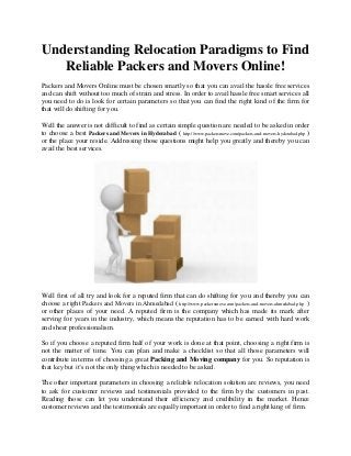 Understanding Relocation Paradigms to Find
Reliable Packers and Movers Online!
Packers and Movers Online must be chosen smartly so that you can avail the hassle free services
and can shift without too much of strain and stress. In order to avail hassle free smart services all
you need to do is look for certain parameters so that you can find the right kind of the firm for
that will do shifting for you.
Well the answer is not difficult to find as certain simple question are needed to be asked in order
to choose a best Packers and Movers in Hyderabad ( http://www.packersmove.com/packers-and-movers-hyderabad.php )
or the place your reside. Addressing those questions might help you greatly and thereby you can
avail the best services.
Well first of all try and look for a reputed firm that can do shifting for you and thereby you can
choose a right Packers and Movers in Ahmedabad ( http://www.packersmove.com/packers-and-movers-ahmedabad.php )
or other places of your need. A reputed firm is the company which has made its mark after
serving for years in the industry, which means the reputation has to be earned with hard work
and sheer professionalism.
So if you choose a reputed firm half of your work is done at that point, choosing a right firm is
not the matter of time. You can plan and make a checklist so that all those parameters will
contribute in terms of choosing a great Packing and Moving company for you. So reputation is
that key but it’s not the only thing which is needed to be asked.
The other important parameters in choosing a reliable relocation solution are reviews, you need
to ask for customer reviews and testimonials provided to the firm by the customers in past.
Reading those can let you understand their efficiency and credibility in the market. Hence
customer reviews and the testimonials are equally important in order to find a right king of firm.
 